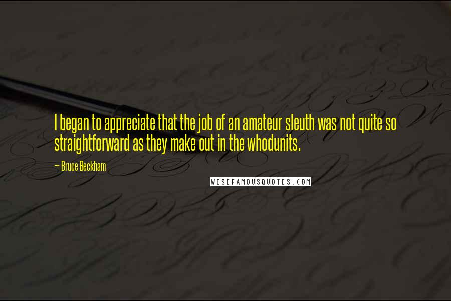 Bruce Beckham quotes: I began to appreciate that the job of an amateur sleuth was not quite so straightforward as they make out in the whodunits. Bruce Beckham quotes: I began to appreciate that the job of an amateur sleuth was not quite so straightforward as they make out in the whodunits.