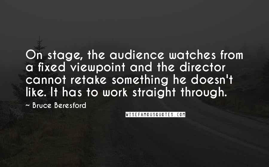 Bruce Beresford quotes: On stage, the audience watches from a fixed viewpoint and the director cannot retake something he doesn't like. It has to work straight through. Bruce Beresford quotes: On stage, the audience watches from a fixed viewpoint and the director cannot retake something he doesn't like. It has to work straight through.