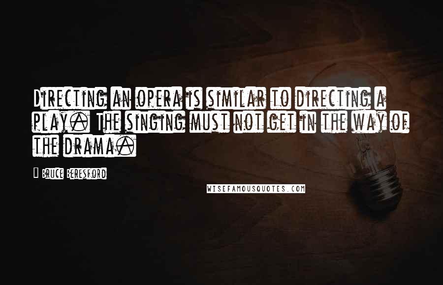 Bruce Beresford quotes: Directing an opera is similar to directing a play. The singing must not get in the way of the drama. Bruce Beresford quotes: Directing an opera is similar to directing a play. The singing must not get in the way of the drama.