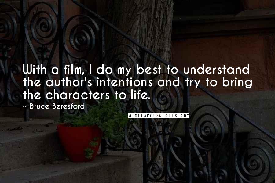 Bruce Beresford quotes: With a film, I do my best to understand the author's intentions and try to bring the characters to life. Bruce Beresford quotes: With a film, I do my best to understand the author's intentions and try to bring the characters to life.