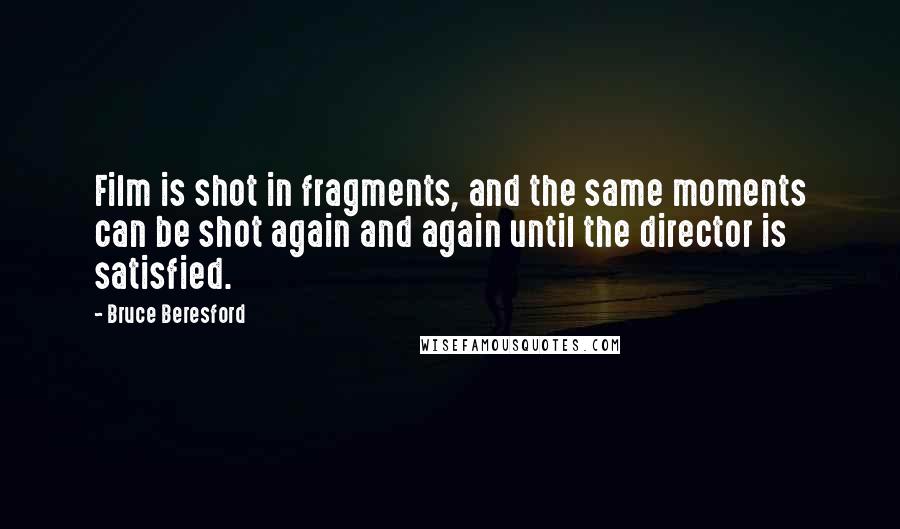 Bruce Beresford quotes: Film is shot in fragments, and the same moments can be shot again and again until the director is satisfied.