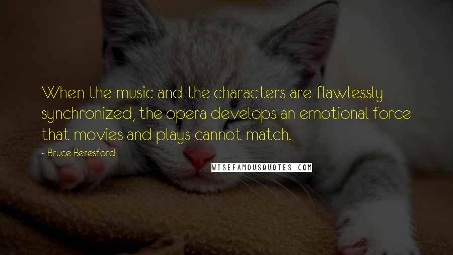 Bruce Beresford quotes: When the music and the characters are flawlessly synchronized, the opera develops an emotional force that movies and plays cannot match.