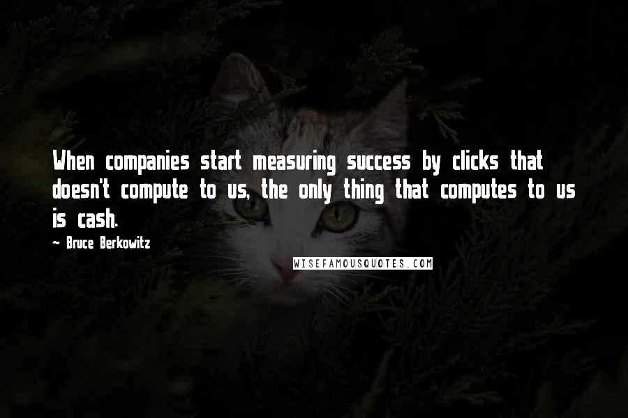 Bruce Berkowitz quotes: When companies start measuring success by clicks that doesn't compute to us, the only thing that computes to us is cash.