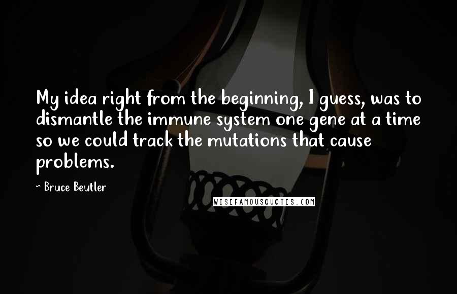 Bruce Beutler quotes: My idea right from the beginning, I guess, was to dismantle the immune system one gene at a time so we could track the mutations that cause problems.