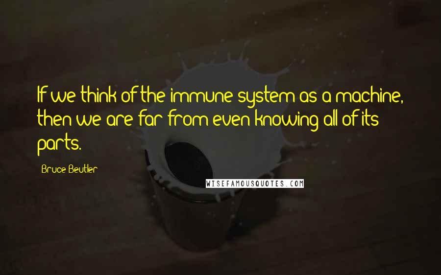 Bruce Beutler quotes: If we think of the immune system as a machine, then we are far from even knowing all of its parts.