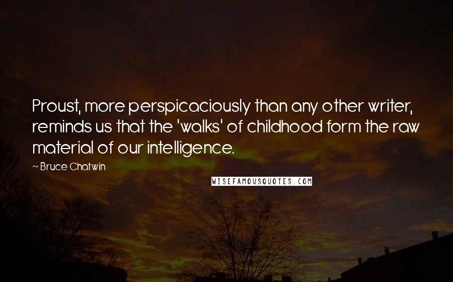 Bruce Chatwin quotes: Proust, more perspicaciously than any other writer, reminds us that the 'walks' of childhood form the raw material of our intelligence.