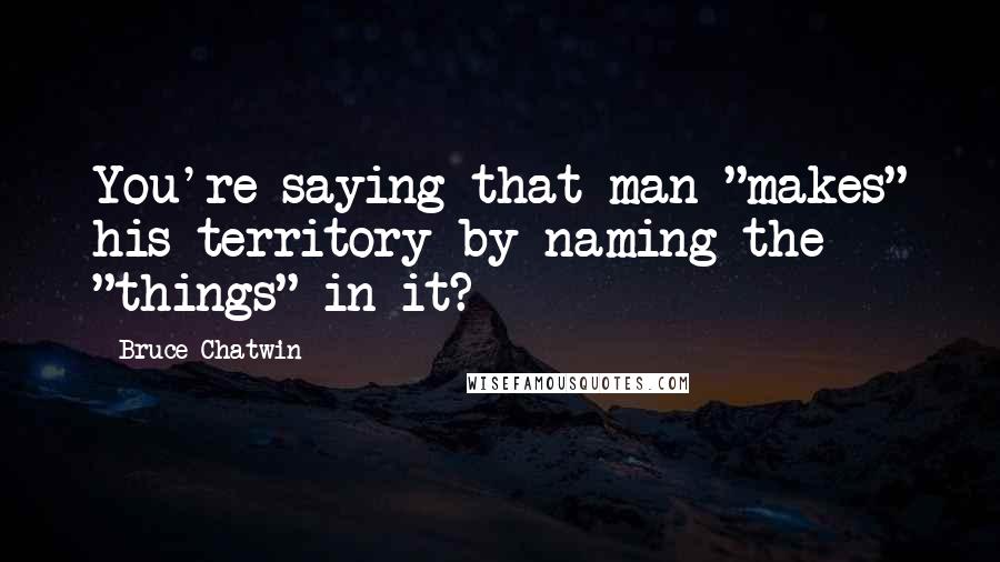 Bruce Chatwin quotes: You're saying that man "makes" his territory by naming the "things" in it?