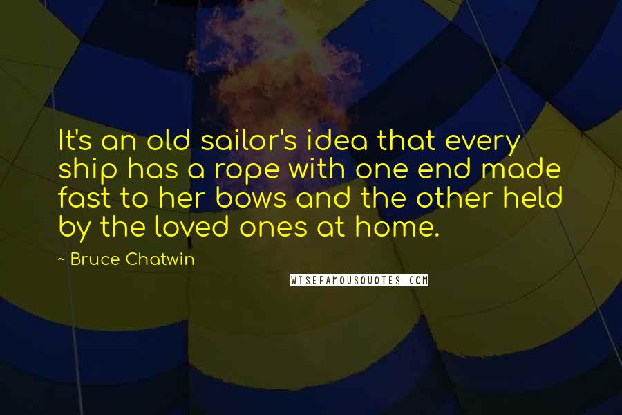 Bruce Chatwin quotes: It's an old sailor's idea that every ship has a rope with one end made fast to her bows and the other held by the loved ones at home.