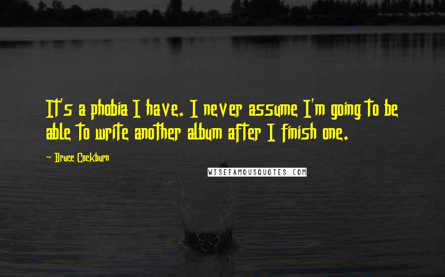 Bruce Cockburn quotes: It's a phobia I have. I never assume I'm going to be able to write another album after I finish one.