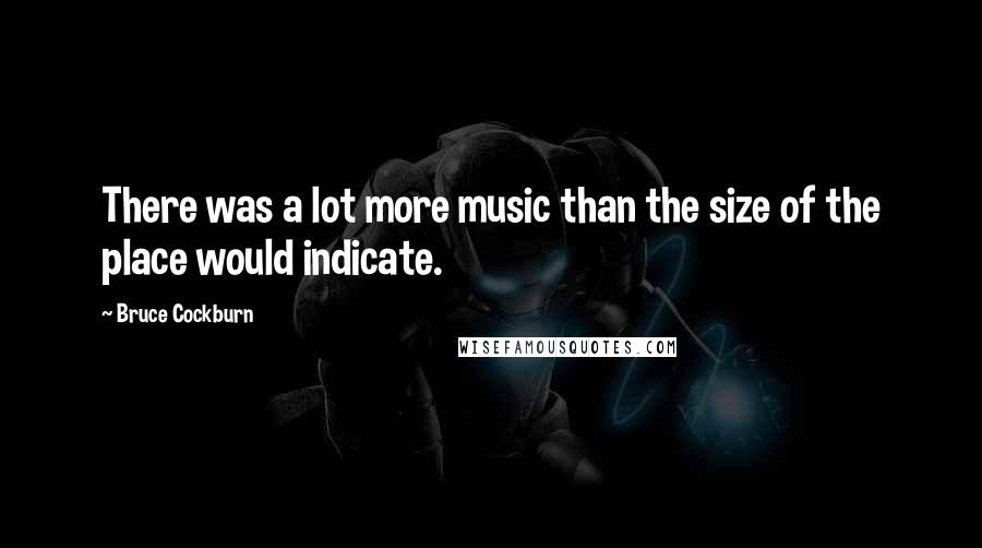 Bruce Cockburn quotes: There was a lot more music than the size of the place would indicate.