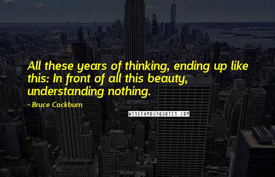 Bruce Cockburn quotes: All these years of thinking, ending up like this: In front of all this beauty, understanding nothing.