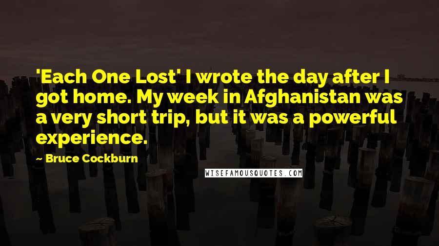 Bruce Cockburn quotes: 'Each One Lost' I wrote the day after I got home. My week in Afghanistan was a very short trip, but it was a powerful experience.