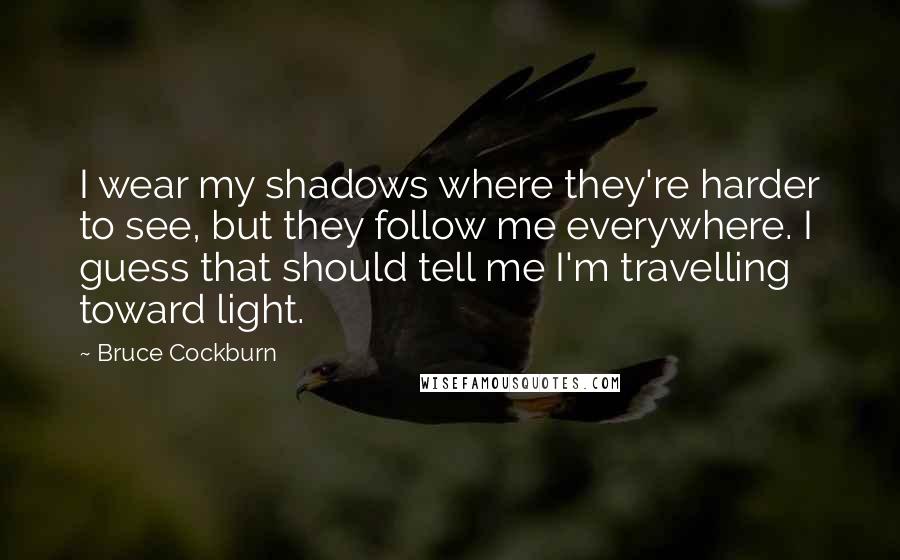 Bruce Cockburn quotes: I wear my shadows where they're harder to see, but they follow me everywhere. I guess that should tell me I'm travelling toward light.