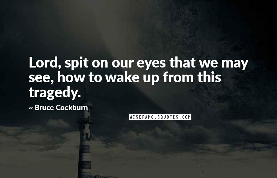 Bruce Cockburn quotes: Lord, spit on our eyes that we may see, how to wake up from this tragedy.