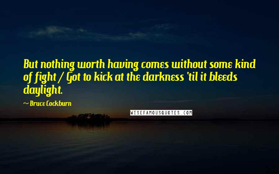 Bruce Cockburn quotes: But nothing worth having comes without some kind of fight / Got to kick at the darkness 'til it bleeds daylight.