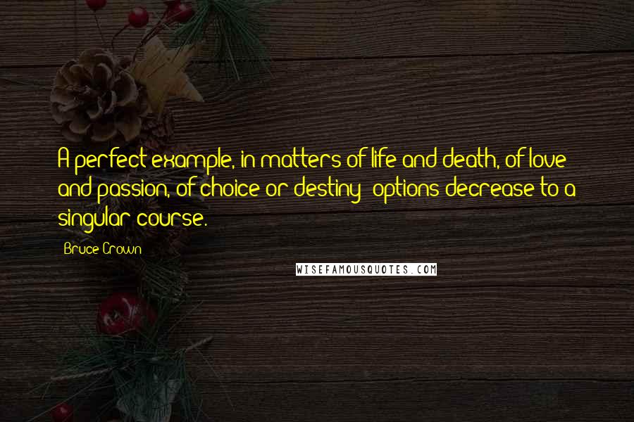 Bruce Crown quotes: A perfect example, in matters of life and death, of love and passion, of choice or destiny; options decrease to a singular course. Bruce Crown quotes: A perfect example, in matters of life and death, of love and passion, of choice or destiny; options decrease to a singular course.