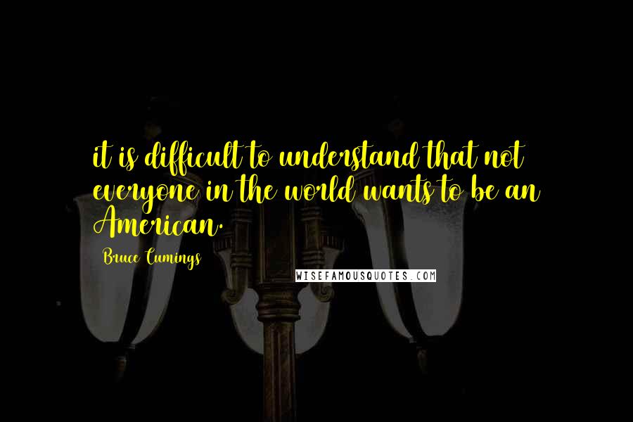 Bruce Cumings quotes: it is difficult to understand that not everyone in the world wants to be an American.