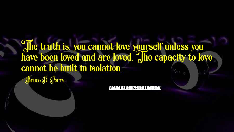 Bruce D. Perry quotes: The truth is, you cannot love yourself unless you have been loved and are loved. The capacity to love cannot be built in isolation.