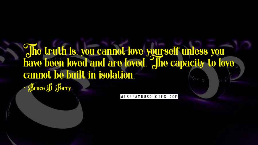Bruce D. Perry quotes: The truth is, you cannot love yourself unless you have been loved and are loved. The capacity to love cannot be built in isolation. Bruce D. Perry quotes: The truth is, you cannot love yourself unless you have been loved and are loved. The capacity to love cannot be built in isolation.