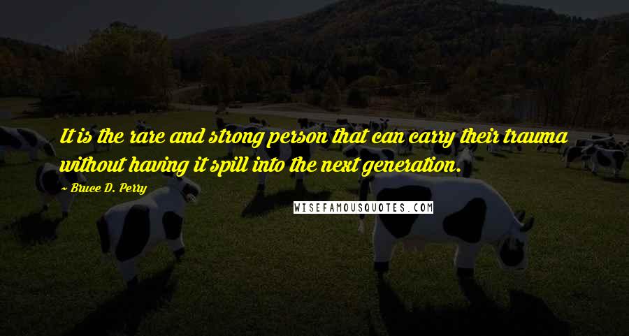 Bruce D. Perry quotes: It is the rare and strong person that can carry their trauma without having it spill into the next generation.