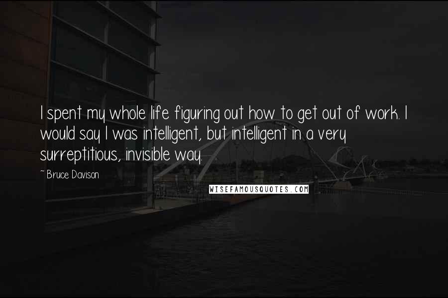 Bruce Davison quotes: I spent my whole life figuring out how to get out of work. I would say I was intelligent, but intelligent in a very surreptitious, invisible way. Bruce Davison quotes: I spent my whole life figuring out how to get out of work. I would say I was intelligent, but intelligent in a very surreptitious, invisible way.