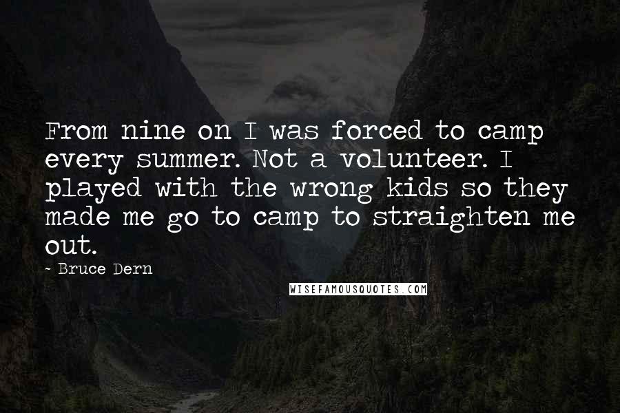 Bruce Dern quotes: From nine on I was forced to camp every summer. Not a volunteer. I played with the wrong kids so they made me go to camp to straighten me out. Bruce Dern quotes: From nine on I was forced to camp every summer. Not a volunteer. I played with the wrong kids so they made me go to camp to straighten me out.