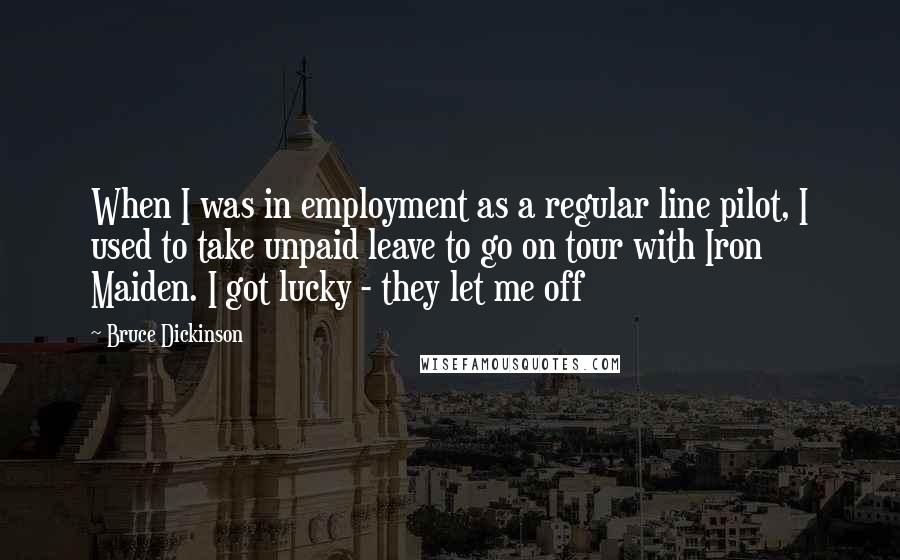 Bruce Dickinson quotes: When I was in employment as a regular line pilot, I used to take unpaid leave to go on tour with Iron Maiden. I got lucky - they let me