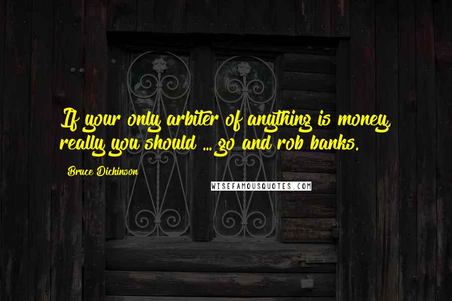 Bruce Dickinson quotes: If your only arbiter of anything is money, really you should ... go and rob banks.