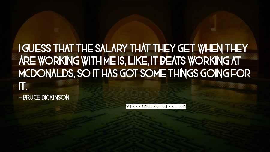 Bruce Dickinson quotes: I guess that the salary that they get when they are working with me is, like, it beats working at McDonalds, so it has got some things going for it. Bruce Dickinson quotes: I guess that the salary that they get when they are working with me is, like, it beats working at McDonalds, so it has got some things going for it.