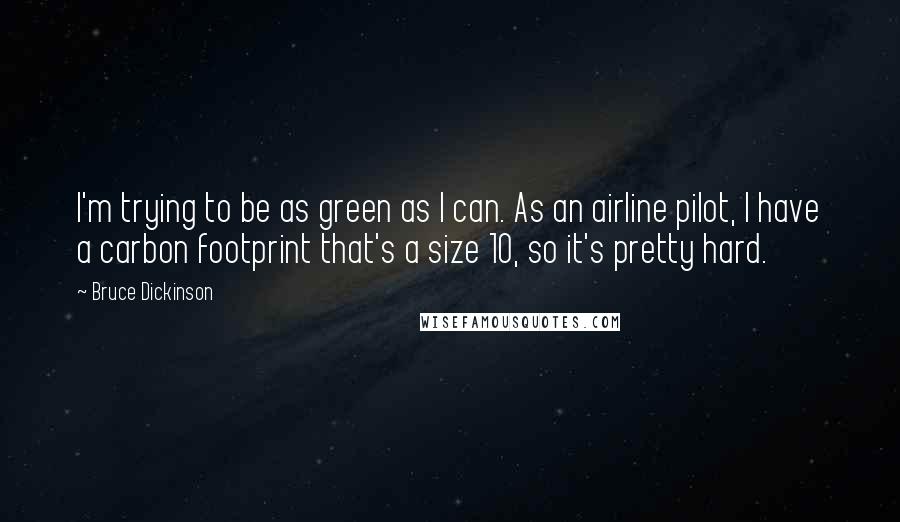 Bruce Dickinson quotes: I'm trying to be as green as I can. As an airline pilot, I have a carbon footprint that's a size 10, so it's pretty hard.