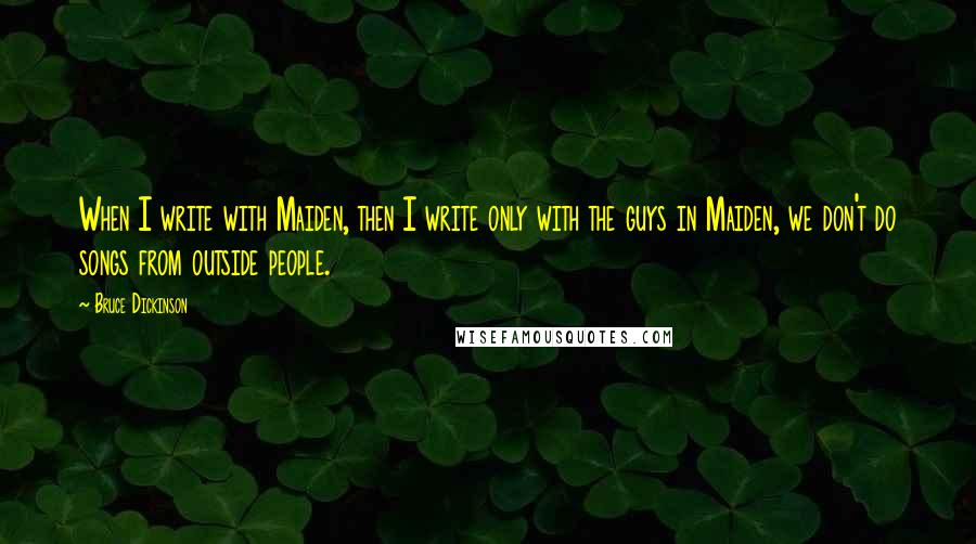 Bruce Dickinson quotes: When I write with Maiden, then I write only with the guys in Maiden, we don't do songs from outside people. Bruce Dickinson quotes: When I write with Maiden, then I write only with the guys in Maiden, we don't do songs from outside people.