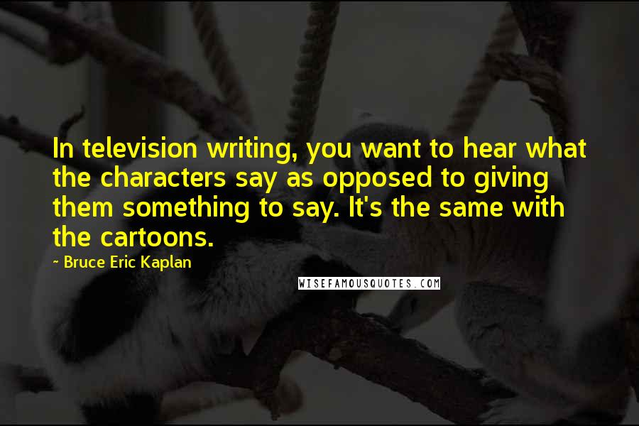 Bruce Eric Kaplan quotes: In television writing, you want to hear what the characters say as opposed to giving them something to say. It's the same with the cartoons.