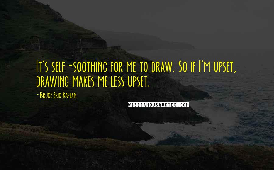 Bruce Eric Kaplan quotes: It's self-soothing for me to draw. So if I'm upset, drawing makes me less upset.