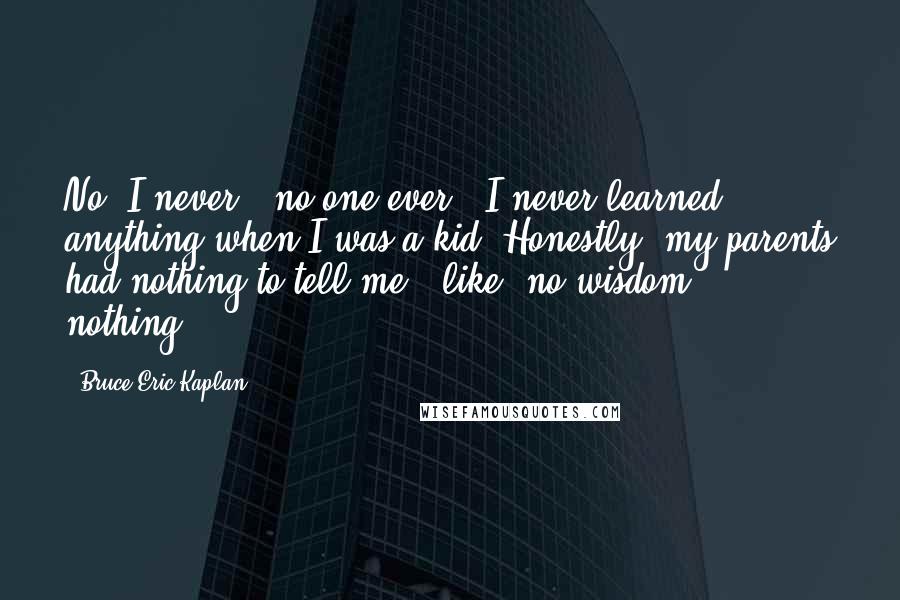 Bruce Eric Kaplan quotes: No, I never - no one ever - I never learned anything when I was a kid. Honestly, my parents had nothing to tell me - like, no wisdom, nothing.