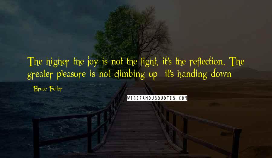 Bruce Feiler quotes: The higher the joy is not the light, it's the reflection. The greater pleasure is not climbing up; it's handing down Bruce Feiler quotes: The higher the joy is not the light, it's the reflection. The greater pleasure is not climbing up; it's handing down