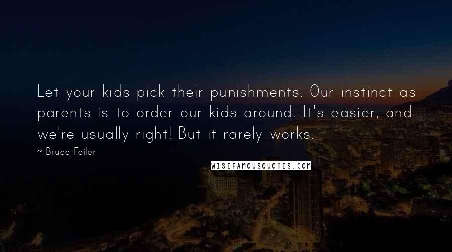 Bruce Feiler quotes: Let your kids pick their punishments. Our instinct as parents is to order our kids around. It's easier, and we're usually right! But it rarely works. Bruce Feiler quotes: Let your kids pick their punishments. Our instinct as parents is to order our kids around. It's easier, and we're usually right! But it rarely works.