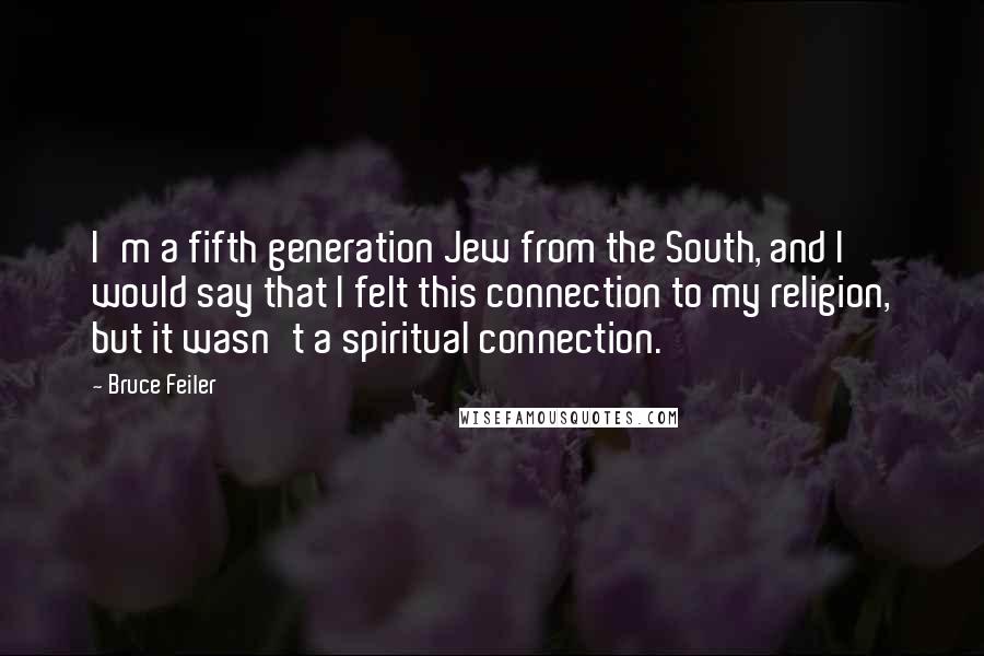 Bruce Feiler quotes: I'm a fifth generation Jew from the South, and I would say that I felt this connection to my religion, but it wasn't a spiritual connection. Bruce Feiler quotes: I'm a fifth generation Jew from the South, and I would say that I felt this connection to my religion, but it wasn't a spiritual connection.