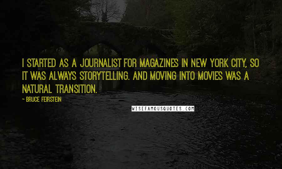 Bruce Feirstein quotes: I started as a journalist for magazines in New York City, so it was always storytelling. And moving into movies was a natural transition.