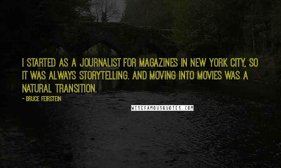 Bruce Feirstein quotes: I started as a journalist for magazines in New York City, so it was always storytelling. And moving into movies was a natural transition. Bruce Feirstein quotes: I started as a journalist for magazines in New York City, so it was always storytelling. And moving into movies was a natural transition.