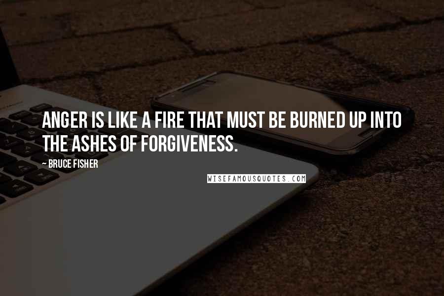 Bruce Fisher quotes: Anger is like a fire that must be burned up into the ashes of forgiveness.