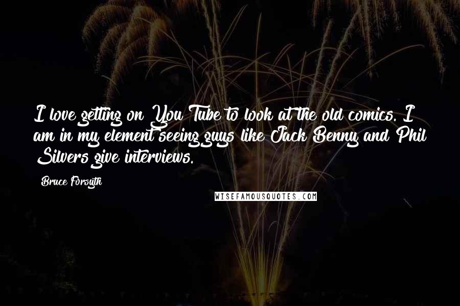 Bruce Forsyth quotes: I love getting on You Tube to look at the old comics. I am in my element seeing guys like Jack Benny and Phil Silvers give interviews. Bruce Forsyth quotes: I love getting on You Tube to look at the old comics. I am in my element seeing guys like Jack Benny and Phil Silvers give interviews.