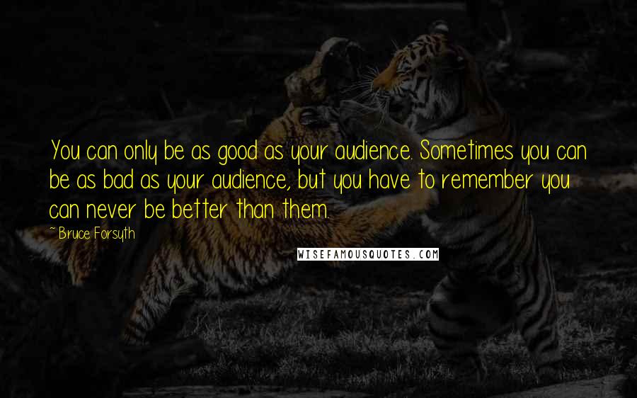 Bruce Forsyth quotes: You can only be as good as your audience. Sometimes you can be as bad as your audience, but you have to remember you can never be better than them. Bruce Forsyth quotes: You can only be as good as your audience. Sometimes you can be as bad as your audience, but you have to remember you can never be better than them.