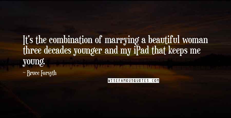 Bruce Forsyth quotes: It's the combination of marrying a beautiful woman three decades younger and my iPad that keeps me young. Bruce Forsyth quotes: It's the combination of marrying a beautiful woman three decades younger and my iPad that keeps me young.