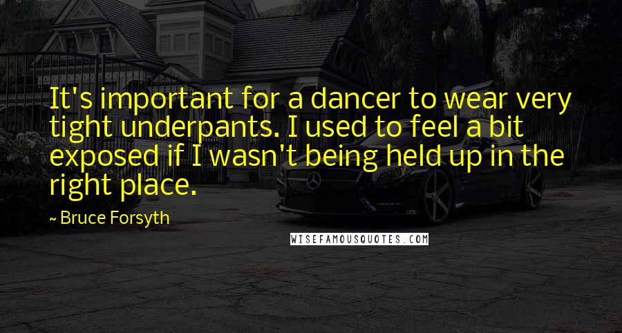 Bruce Forsyth quotes: It's important for a dancer to wear very tight underpants. I used to feel a bit exposed if I wasn't being held up in the right place. Bruce Forsyth quotes: It's important for a dancer to wear very tight underpants. I used to feel a bit exposed if I wasn't being held up in the right place.
