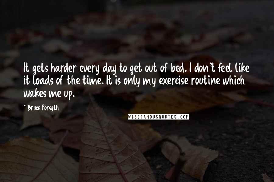 Bruce Forsyth quotes: It gets harder every day to get out of bed. I don't feel like it loads of the time. It is only my exercise routine which wakes me up. Bruce Forsyth quotes: It gets harder every day to get out of bed. I don't feel like it loads of the time. It is only my exercise routine which wakes me up.