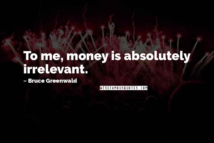 Bruce Greenwald quotes: To me, money is absolutely irrelevant.