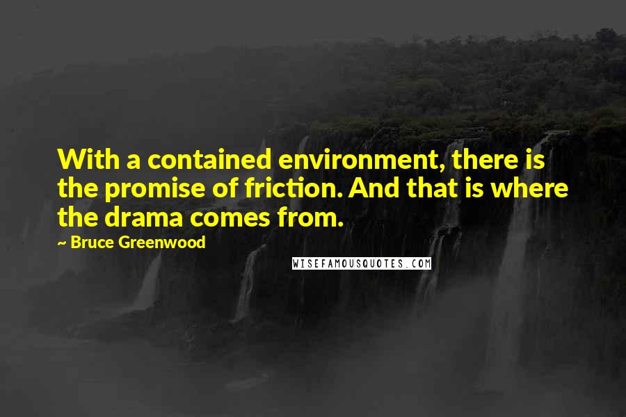 Bruce Greenwood quotes: With a contained environment, there is the promise of friction. And that is where the drama comes from. Bruce Greenwood quotes: With a contained environment, there is the promise of friction. And that is where the drama comes from.