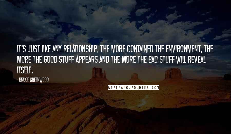 Bruce Greenwood quotes: It's just like any relationship, the more contained the environment, the more the good stuff appears and the more the bad stuff will reveal itself. Bruce Greenwood quotes: It's just like any relationship, the more contained the environment, the more the good stuff appears and the more the bad stuff will reveal itself.