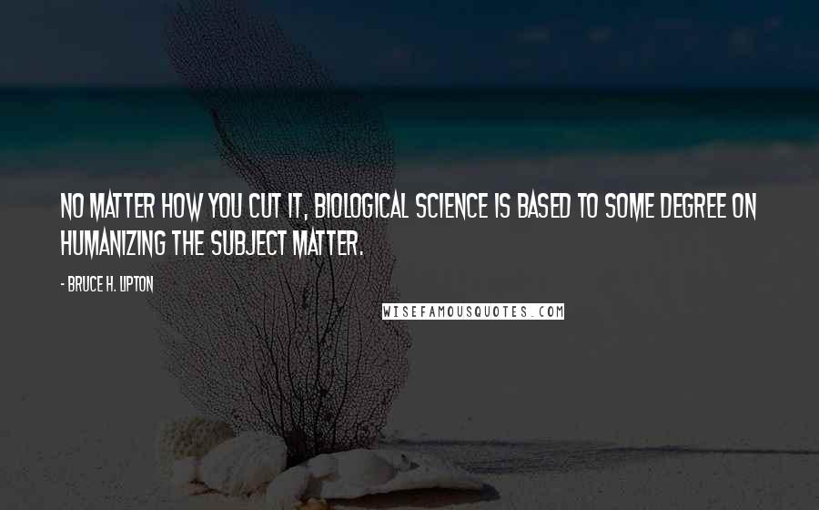 Bruce H. Lipton quotes: No matter how you cut it, biological science is based to some degree on humanizing the subject matter. Bruce H. Lipton quotes: No matter how you cut it, biological science is based to some degree on humanizing the subject matter.