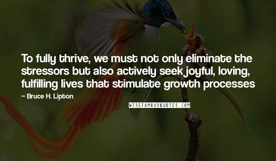Bruce H. Lipton quotes: To fully thrive, we must not only eliminate the stressors but also actively seek joyful, loving, fulfilling lives that stimulate growth processes Bruce H. Lipton quotes: To fully thrive, we must not only eliminate the stressors but also actively seek joyful, loving, fulfilling lives that stimulate growth processes